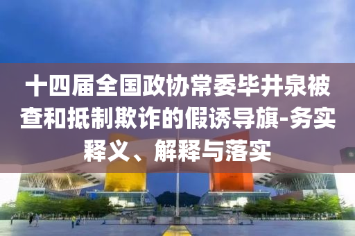 十四屆全國政協(xié)常委畢井泉被查和抵制欺詐的假誘導(dǎo)旗-務(wù)實(shí)釋義、解釋與落實(shí)