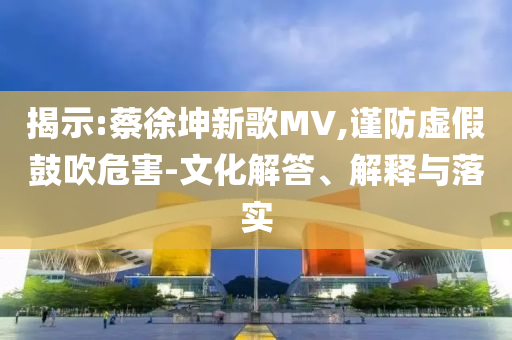 揭示:蔡徐坤新歌MV,謹(jǐn)防虛假鼓吹危害-文化解答、解釋與落實