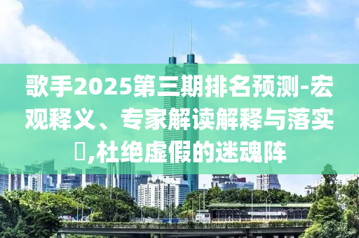 歌手2025第三期排名預(yù)測-宏觀釋義、專家解讀解釋與落實?,杜絕虛假的迷魂陣