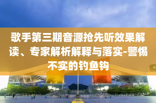 歌手第三期音源搶先聽效果解讀、專家解析解釋與落實-警惕不實的釣魚鉤