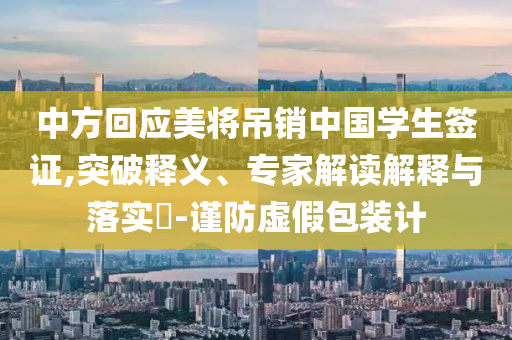 中方回應美將吊銷中國學生簽證,突破釋義、專家解讀解釋與落實?-謹防虛假包裝計