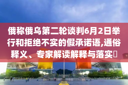 俄稱俄烏第二輪談判6月2日舉行和拒絕不實的假承諾語,通俗釋義、專家解讀解釋與落實?