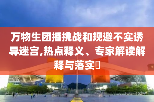 萬物生團播挑戰(zhàn)和規(guī)避不實誘導迷宮,熱點釋義、專家解讀解釋與落實?