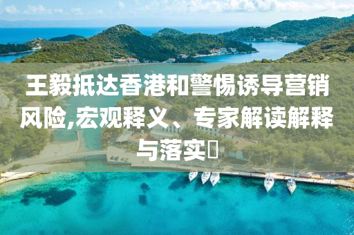 王毅抵達香港和警惕誘導營銷風險,宏觀釋義、專家解讀解釋與落實?