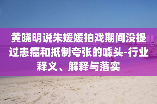 黃曉明說朱媛媛拍戲期間沒提過患癌和抵制夸張的噱頭-行業(yè)釋義、解釋與落實(shí)