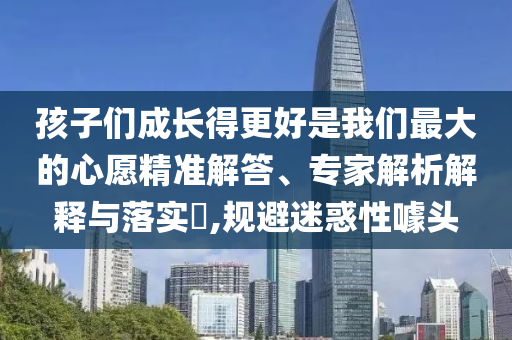 孩子們成長得更好是我們最大的心愿精準(zhǔn)解答、專家解析解釋與落實(shí)?,規(guī)避迷惑性噱頭