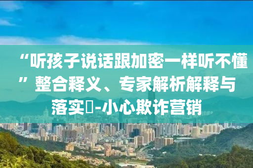 “聽孩子說話跟加密一樣聽不懂”整合釋義、專家解析解釋與落實(shí)?-小心欺詐營銷