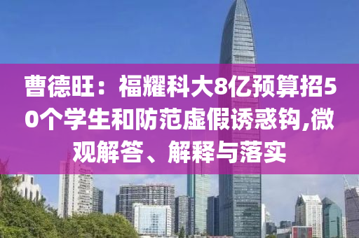 曹德旺：福耀科大8億預(yù)算招50個學(xué)生和防范虛假誘惑鉤,微觀解答、解釋與落實