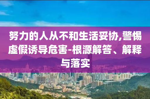 努力的人從不和生活妥協(xié),警惕虛假誘導(dǎo)危害-根源解答、解釋與落實
