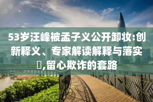 53歲汪峰被孟子義公開卸妝:創(chuàng)新釋義、專家解讀解釋與落實?,留心欺詐的套路