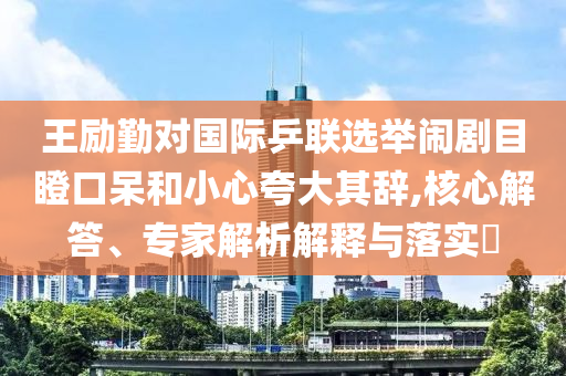 王勵勤對國際乒聯(lián)選舉鬧劇目瞪口呆和小心夸大其辭,核心解答、專家解析解釋與落實?