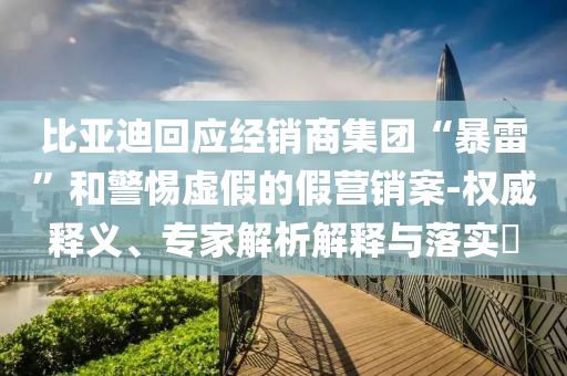 比亞迪回應(yīng)經(jīng)銷商集團(tuán)“暴雷”和警惕虛假的假營(yíng)銷案-權(quán)威釋義、專家解析解釋與落實(shí)?