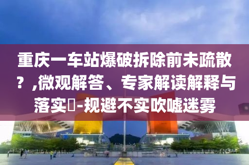 重慶一車站爆破拆除前未疏散？,微觀解答、專家解讀解釋與落實(shí)?-規(guī)避不實(shí)吹噓迷霧