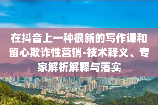 在抖音上一種很新的寫作課和留心欺詐性營銷-技術(shù)釋義、專家解析解釋與落實(shí)