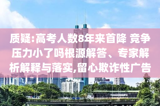質(zhì)疑:高考人數(shù)8年來首降 競(jìng)爭(zhēng)壓力小了嗎根源解答、專家解析解釋與落實(shí),留心欺詐性廣告