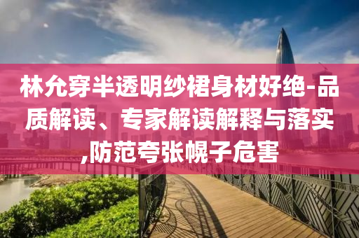 林允穿半透明紗裙身材好絕-品質解讀、專家解讀解釋與落實,防范夸張幌子危害
