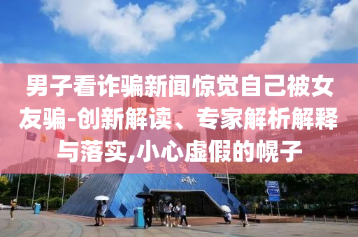 男子看詐騙新聞驚覺自己被女友騙-創(chuàng)新解讀、專家解析解釋與落實,小心虛假的幌子