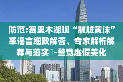 防范:賽里木湖現(xiàn)“臟臟黃沫”系謠言細(xì)致解答、專家解析解釋與落實(shí)?-警覺虛假美化