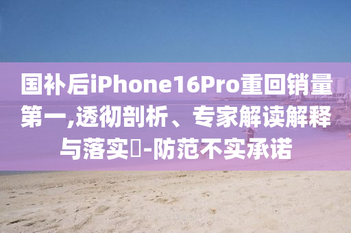 國補后iPhone16Pro重回銷量第一,透徹剖析、專家解讀解釋與落實?-防范不實承諾