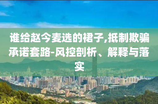 誰給趙今麥選的裙子,抵制欺騙承諾套路-風(fēng)控剖析、解釋與落實(shí)