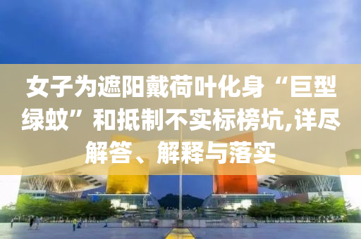 女子為遮陽戴荷葉化身“巨型綠蚊”和抵制不實(shí)標(biāo)榜坑,詳盡解答、解釋與落實(shí)
