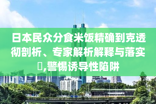 日本民眾分食米飯精確到克透徹剖析、專家解析解釋與落實?,警惕誘導性陷阱