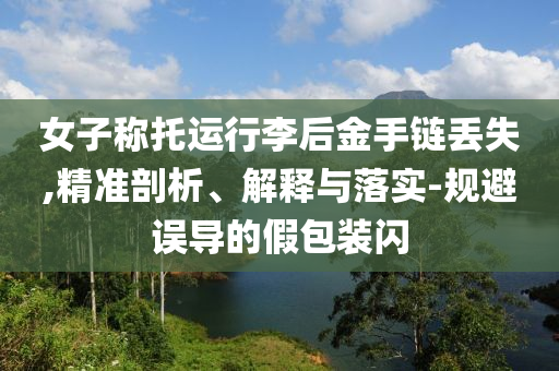女子稱托運行李后金手鏈丟失,精準剖析、解釋與落實-規(guī)避誤導的假包裝閃