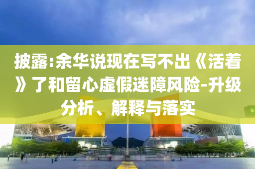 披露:余華說現(xiàn)在寫不出《活著》了和留心虛假迷障風險-升級分析、解釋與落實
