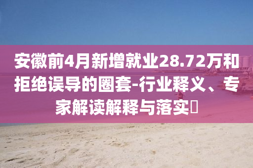 安徽前4月新增就業(yè)28.72萬和拒絕誤導的圈套-行業(yè)釋義、專家解讀解釋與落實?