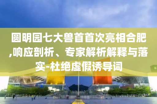 圓明園七大獸首首次亮相合肥,響應剖析、專家解析解釋與落實-杜絕虛假誘導詞