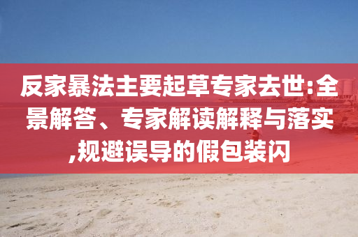 反家暴法主要起草專家去世:全景解答、專家解讀解釋與落實,規(guī)避誤導(dǎo)的假包裝閃