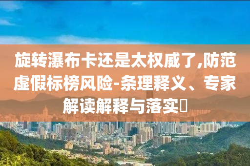 旋轉(zhuǎn)瀑布卡還是太權(quán)威了,防范虛假標(biāo)榜風(fēng)險(xiǎn)-條理釋義、專家解讀解釋與落實(shí)?