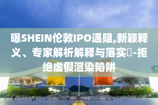 曝SHEIN倫敦IPO遇阻,新穎釋義、專家解析解釋與落實(shí)?-拒絕虛假渲染陷阱