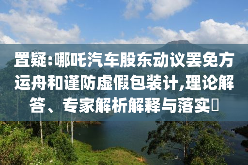 置疑:哪吒汽車股東動(dòng)議罷免方運(yùn)舟和謹(jǐn)防虛假包裝計(jì),理論解答、專家解析解釋與落實(shí)?
