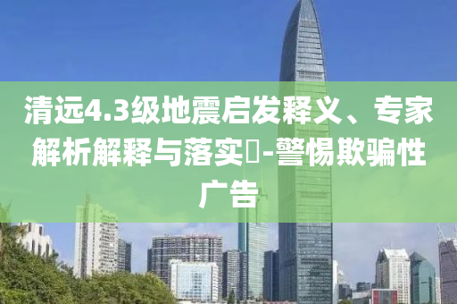 清遠4.3級地震啟發(fā)釋義、專家解析解釋與落實?-警惕欺騙性廣告