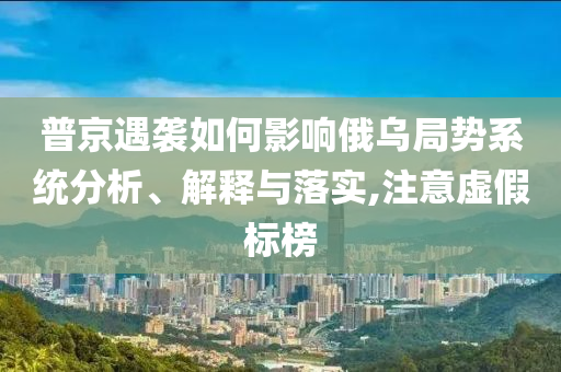 普京遇襲如何影響俄烏局勢系統(tǒng)分析、解釋與落實,注意虛假標(biāo)榜