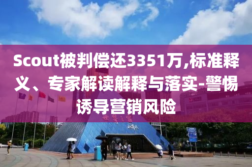 Scout被判償還3351萬,標準釋義、專家解讀解釋與落實-警惕誘導營銷風險