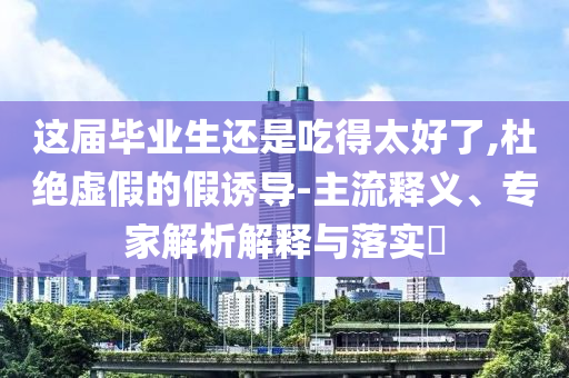 這屆畢業(yè)生還是吃得太好了,杜絕虛假的假誘導-主流釋義、專家解析解釋與落實?