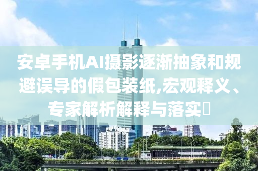 安卓手機AI攝影逐漸抽象和規(guī)避誤導的假包裝紙,宏觀釋義、專家解析解釋與落實?