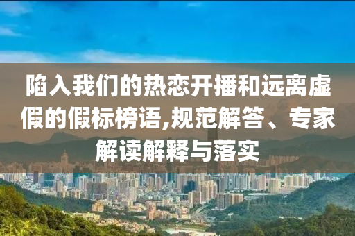 陷入我們的熱戀開播和遠(yuǎn)離虛假的假標(biāo)榜語,規(guī)范解答、專家解讀解釋與落實(shí)