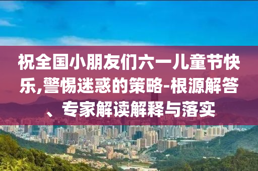 祝全國小朋友們六一兒童節(jié)快樂,警惕迷惑的策略-根源解答、專家解讀解釋與落實(shí)