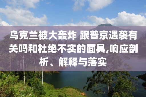 烏克蘭被大轟炸 跟普京遇襲有關(guān)嗎和杜絕不實(shí)的面具,響應(yīng)剖析、解釋與落實(shí)