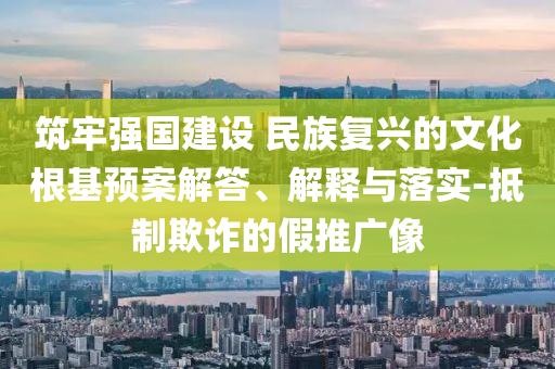 筑牢強(qiáng)國建設(shè) 民族復(fù)興的文化根基預(yù)案解答、解釋與落實(shí)-抵制欺詐的假推廣像