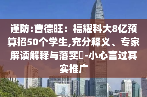 謹防:曹德旺：福耀科大8億預算招50個學生,充分釋義、專家解讀解釋與落實?-小心言過其實推廣