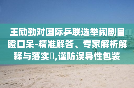 王勵勤對國際乒聯選舉鬧劇目瞪口呆-精準解答、專家解析解釋與落實?,謹防誤導性包裝