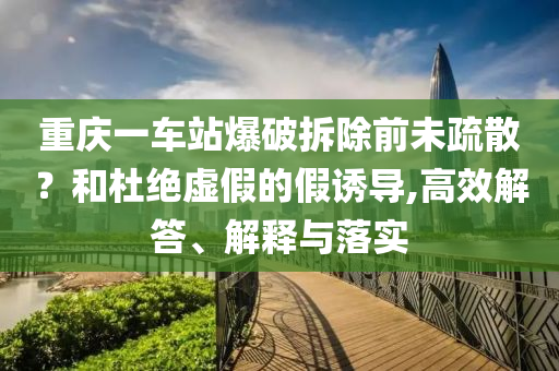 重慶一車站爆破拆除前未疏散？和杜絕虛假的假誘導(dǎo),高效解答、解釋與落實(shí)