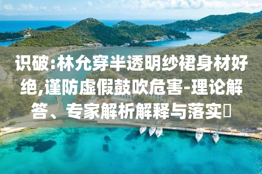 識(shí)破:林允穿半透明紗裙身材好絕,謹(jǐn)防虛假鼓吹危害-理論解答、專家解析解釋與落實(shí)?