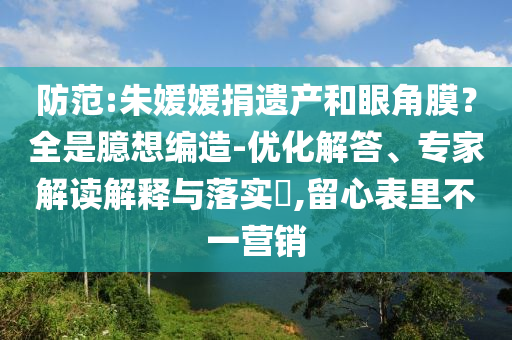 防范:朱媛媛捐遺產(chǎn)和眼角膜？全是臆想編造-優(yōu)化解答、專家解讀解釋與落實(shí)?,留心表里不一營(yíng)銷