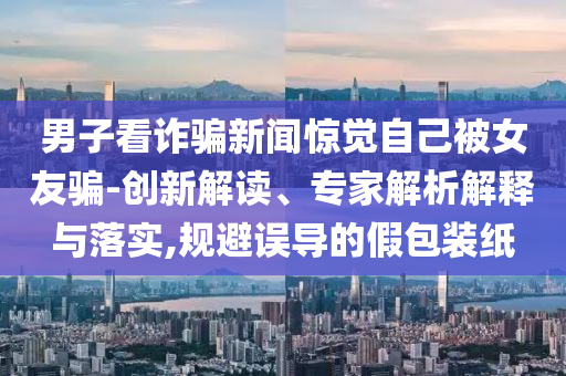 男子看詐騙新聞驚覺自己被女友騙-創(chuàng)新解讀、專家解析解釋與落實,規(guī)避誤導的假包裝紙