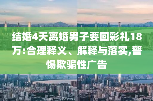 結婚4天離婚男子要回彩禮18萬:合理釋義、解釋與落實,警惕欺騙性廣告